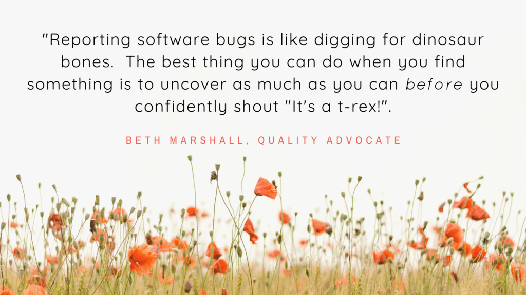 Quote "Reporting software bugs is like digging for dinosaur bones.  The best thing you can do when you find something is to uncover as much as you can before you confidently shout "It's a T-Rex!""
